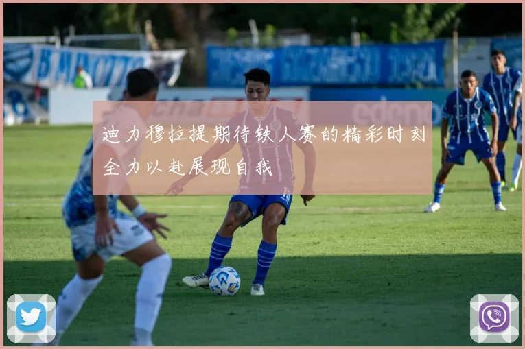 迪力穆拉提期待铁人赛的精彩时刻全力以赴展现自我