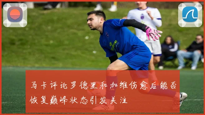 马卡评论罗德里和加维伤愈后能否恢复巅峰状态引发关注
