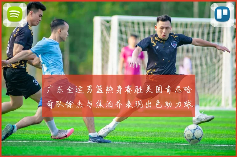 广东全运男篮热身赛胜美国肯尼哈奇队徐杰与焦泊乔表现出色助力球队取胜