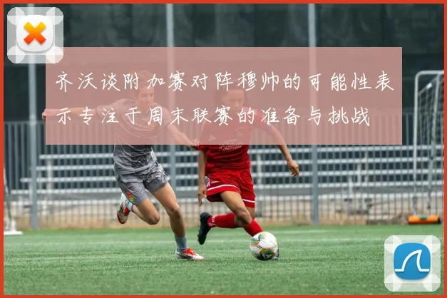 齐沃谈附加赛对阵穆帅的可能性表示专注于周末联赛的准备与挑战