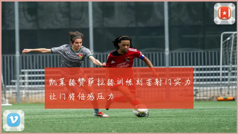 凯莱赫赞萨拉赫训练刻苦射门实力让门将倍感压力