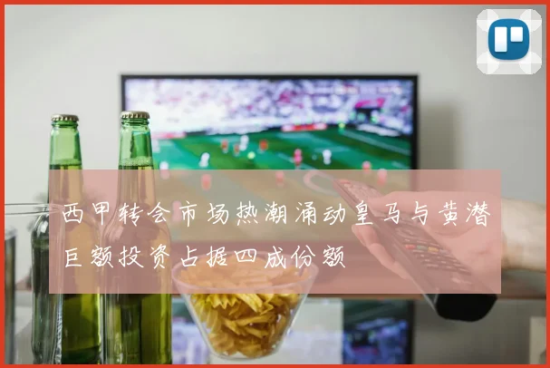 西甲转会市场热潮涌动皇马与黄潜巨额投资占据四成份额