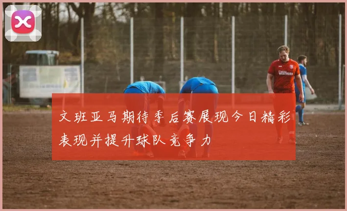 文班亚马期待季后赛展现今日精彩表现并提升球队竞争力
