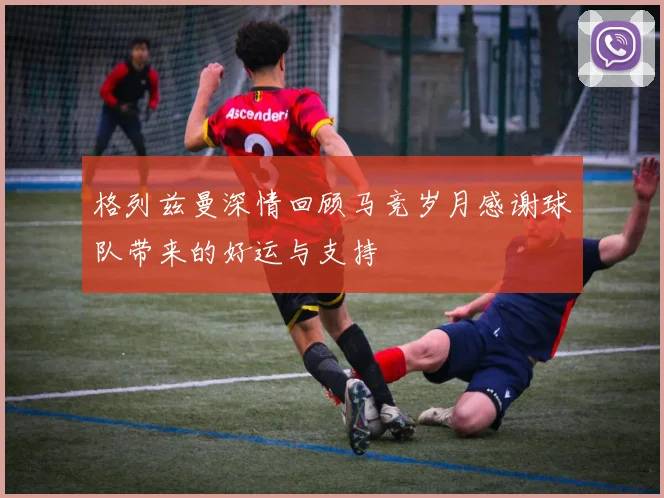 格列兹曼深情回顾马竞岁月感谢球队带来的好运与支持