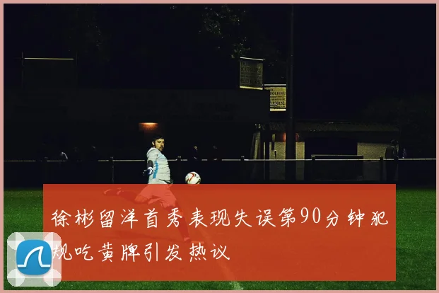 徐彬留洋首秀表现失误第90分钟犯规吃黄牌引发热议