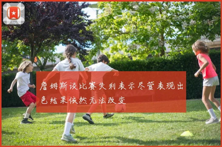 詹姆斯谈比赛失利表示尽管表现出色结果依然无法改变