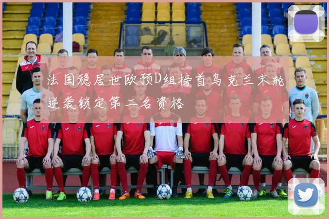 法国稳居世欧预D组榜首乌克兰末轮逆袭锁定第二名资格