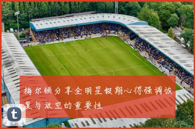 梅尔顿分享全明星假期心得强调恢复与放空的重要性