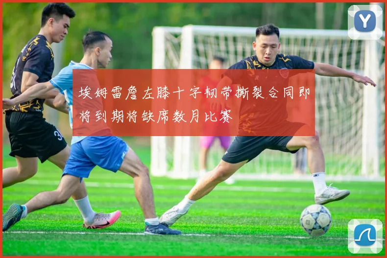 埃姆雷詹左膝十字韧带撕裂合同即将到期将缺席数月比赛