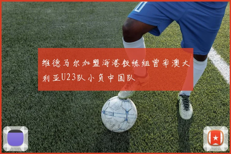 维德马尔加盟海港教练组曾率澳大利亚U23队小负中国队