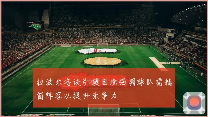 拉波尔塔谈引援困境强调球队需精简阵容以提升竞争力