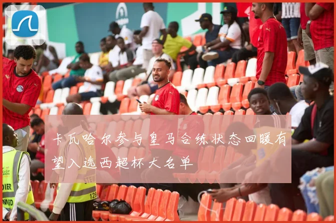卡瓦哈尔参与皇马合练状态回暖有望入选西超杯大名单