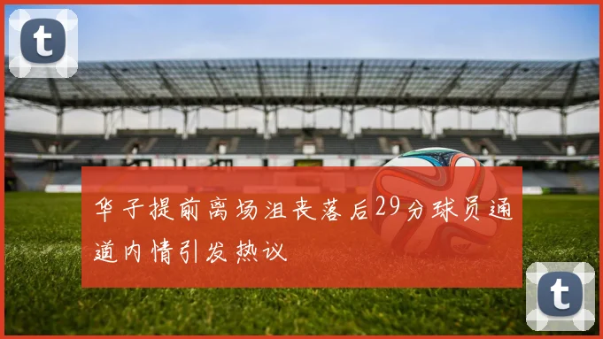 华子提前离场沮丧落后29分球员通道内情引发热议