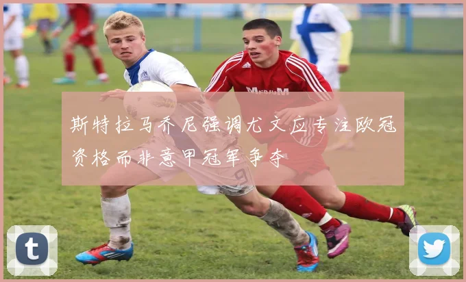 斯特拉马乔尼强调尤文应专注欧冠资格而非意甲冠军争夺