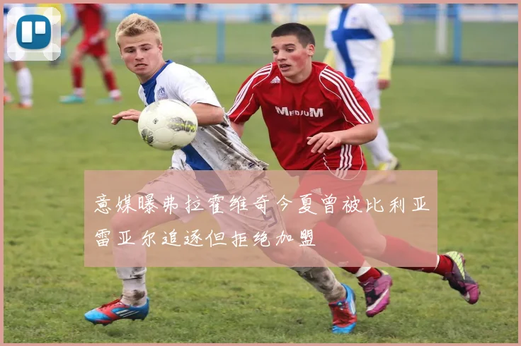 意媒曝弗拉霍维奇今夏曾被比利亚雷亚尔追逐但拒绝加盟