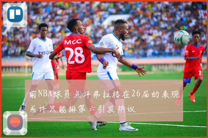 前NBA球员点评弗拉格在26届的表现或许只能排第六引发热议