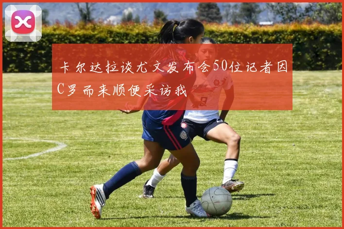卡尔达拉谈尤文发布会50位记者因C罗而来顺便采访我