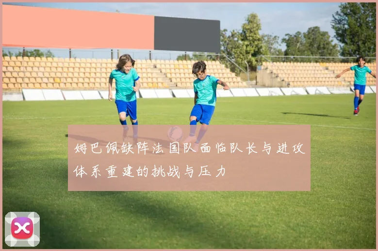 姆巴佩缺阵法国队面临队长与进攻体系重建的挑战与压力