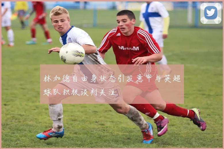 林加德自由身状态引发意甲与英超球队积极谈判关注
